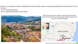 Apresentação elaborada pela Professora FERNANDA LOPES, disciplina de Geografia
Mariana é uma cidade localizada no Quadrilátero Ferrífero de MG- contém uma grande quantidade de reservas ferríferas. Possui
317 anos.
-Foi a 1° vila de Minas Gerais
-Foi a 1° capital de Minas Gerais, antes de BH
Mariana foi a primeira vila, cidade e capital do estado de Minas
Gerais. No século XVII, foi uma das maiores cidades produtoras de
ouro para o Império Português.
 