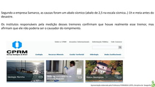 Apresentação elaborada pela Professora FERNANDA LOPES, disciplina de Geografia
Segundo a empresa Samarco, as causas foram um abalo sísmico (abalo de 2,5 na escala sísmica..) 1h e meia antes do
desastre.
Os institutos responsáveis pela medição desses tremores confirmam que houve realmente esse tremor, mas
afirmam que ele não poderia ser o causador do rompimento.
 