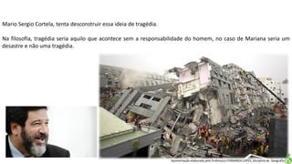 Apresentação elaborada pela Professora FERNANDA LOPES, disciplina de Geografia
Mario Sergio Cortela, tenta desconstruir essa ideia de tragédia.
Na filosofia, tragédia seria aquilo que acontece sem a responsabilidade do homem, no caso de Mariana seria um
desastre e não uma tragédia.
 