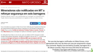 Apresentação elaborada pela Professora FERNANDA LOPES, disciplina de Geografiahttp://g1.globo.com/mato-grosso/noticia/2015/12/mineradoras-sao-notificadas-em-mt-reforcar-seguranca-em-seis-barragens.html
No caso das barragens notificadas em Mato Grosso, cinco
apresentam alto risco de dano em caso de rompimento e baixo
risco iminente: Rejeito Casa de Pedras (Cuiabá), barragens B1 e
B5 (Nova Lacerda), Dique de Finos (Vila bela da Santíssima
Trindade) e barragem EPP (Pontes e Lacerda).
 