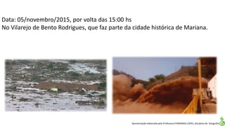 Apresentação elaborada pela Professora FERNANDA LOPES, disciplina de Geografia
Data: 05/novembro/2015, por volta das 15:00 hs
No Vilarejo de Bento Rodrigues, que faz parte da cidade histórica de Mariana.
 