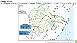 Apresentação elaborada pela Professora FERNANDA LOPES, disciplina de Geografia
As cidade atingidas
1,2 milhão de pessoas moram em municípios ao longo dos rios Doce e do Carmo, entre a barragem de Bento Gonçalves e o mar
MARIANA
58.802 hab.
BARRA LONGA
5.799 hab.
 