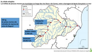 Apresentação elaborada pela Professora FERNANDA LOPES, disciplina de Geografia
As cidade atingidas
1,2 milhão de pessoas moram em municípios ao longo dos rios Doce e do Carmo, entre a barragem de Bento Gonçalves e o mar
MARIANA
58.802 hab.
BARRA LONGA
5.799 hab.
PERIQUITO
7.103 hab.
500 kg
de peixes mortos são
retirados da represa da
usina de Baguari
 