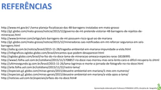 Apresentação elaborada pela Professora FERNANDA LOPES, disciplina de Geografia
http://www.mt.gov.br/-/sema-planeja-fiscalizacao-das-48-barragens-instaladas-em-mato-grosso
http://g1.globo.com/mato-grosso/noticia/2015/12/governo-de-mt-pretende-vistoriar-48-barragens-de-rejeitos-de-
mineracao.html
http://www.brminer.com/artigo/seis-barragens-de-mt-possuem-risco-igual-ao-de-mariana
http://g1.globo.com/mato-grosso/noticia/2015/12/mineradoras-sao-notificadas-em-mt-reforcar-seguranca-em-seis-
barragens.html
http://odia.ig.com.br/noticia/brasil/2015-11-28/tragedia-ambiental-em-mariana-impunidade-a-vista.html
http://infograficos.oglobo.globo.com/brasil/encantos-que-podem-desaparecer.html
http://oglobo.globo.com/brasil/na-foz-do-rio-doce-lama-de-mineracao-ameaca-especies-raras-18106995
http://www1.folha.uol.com.br/cotidiano/2015/11/1708857-rio-doce-nao-morreu-mas-sera-lento-caro-e-dificil-recupera-lo.shtml
http://ultimosegundo.ig.com.br/brasil/2015-11-26/lama-lagrimas-e-morte-a-jornada-de-fotografo-no-rio-doce.html
http://arte.folha.uol.com.br/cotidiano/2015/11/22/rastro-lama/
http://especiais.g1.globo.com/minas-gerais/2015/desastre-ambiental-em-mariana/1-mes-em-numeros/
http://especiais.g1.globo.com/minas-gerais/2015/desastre-ambiental-em-mariana/a-vida-apos-a-lama/
http://noticias.uol.com.br/especiais/orfaos-do-rio-doce.htm#
 