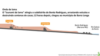 Apresentação elaborada pela Professora FERNANDA LOPES, disciplina de Geografia
Onda de lama
O "tsunami de lama" atingiu o subdistrito de Bento Rodrigues, arrastando veículos e
destruindo centenas de casas; 12 horas depois, chegou ao município de Barra Longa
 