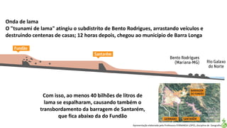 Apresentação elaborada pela Professora FERNANDA LOPES, disciplina de Geografia
Onda de lama
O "tsunami de lama" atingiu o subdistrito de Bento Rodrigues, arrastando veículos e
destruindo centenas de casas; 12 horas depois, chegou ao município de Barra Longa
Com isso, ao menos 40 bilhões de litros de
lama se espalharam, causando também o
transbordamento da barragem de Santarém,
que fica abaixo da do Fundão
 