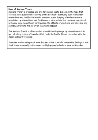 Uses of Mariana Trench
Mariana Trench is proposed as a site for nuclear waste disposal, in the hope that
tectonic plate subduction occurring at the site might eventually push the nuclear
waste deep into the Earth’s mantle. However, ocean dumping of nuclear waste is
prohibited by international law. Furthermore, plate subduction zones are associated
with very large mega thrust earthquakes, the effects of which are unpredictable and
possibly adverse to the safety of long-term disposal.

The Mariana Trench is often used as a North-South passage by submarines as it is
part of a long system of trenches that circle the Pacific Ocean, connected with the
Japan and Kuril Trenches.

Trenches are becoming much more focused in the scientific community. Geologists now
think these seismically active zones could play a central role in some earthquakes.
 