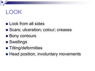 LOOK
 Look from all sides
 Scars; ulceration; colour; creases
 Bony contours
 Swellings
 Tilting/deformities
 Head position, involuntary movements
 