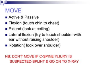 MOVE
 Active & Passive
 Flexion (touch chin to chest)
 Extend (look at ceiling)
 Lateral flexion (try to touch shoulder with
ear without raising shoulder)
 Rotation( look over shoulder)
NB: DON’T MOVE IF C-SPINE INJURY IS
SUSPECTED-SPLINT & GO ON TO X-RAY
 