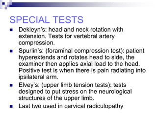 SPECIAL TESTS
 Dekleyn’s: head and neck rotation with
extension. Tests for vertebral artery
compression.
 Spurlin’s: (foraminal compression test): patient
hyperextends and rotates head to side, the
examiner then applies axial load to the head.
Positive test is when there is pain radiating into
ipsilateral arm.
 Elvey’s: (upper limb tension tests): tests
designed to put stress on the neurological
structures of the upper limb.
 Last two used in cervical radiculopathy
 