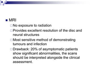  MRI
No exposure to radiation
Provides excellent resolution of the disc and
neural structures
Most sensitive method of demonstrating
tumours and infection
Drawback: 20% of asymptomatic patients
show significant abnormalities, the scans
should be interpreted alongside the clinical
assessment.
 