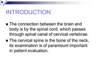 INTRODUCTION
 The connection between the brain and
body is by the spinal cord, which passes
through spinal canal of cervical vertebrae.
 The cervical spine is the bone of the neck,
its examination is of paramount important
in patient evaluation.
 
