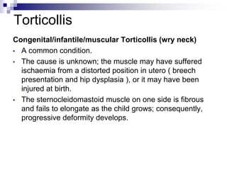 Torticollis
Congenital/infantile/muscular Torticollis (wry neck)
• A common condition.
• The cause is unknown; the muscle may have suffered
ischaemia from a distorted position in utero ( breech
presentation and hip dysplasia ), or it may have been
injured at birth.
• The sternocleidomastoid muscle on one side is fibrous
and fails to elongate as the child grows; consequently,
progressive deformity develops.
 