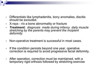 • Differentials like lymphadenitis, bony anomalies, discitis
should be excluded.
• X-rays - r/o a bone abnormality or fracture
• Treatment: diagnosis made during infancy daily muscle
stretching by the parents may prevent the incipient
deformity.
• Non-operative treatment is successful in most cases.
• If the condition persists beyond one year, operative
correction is required to avoid progressive facial deformity.
• After operation, correction must be maintained, with a
temporary rigid orthosis followed by stretching exercise
 