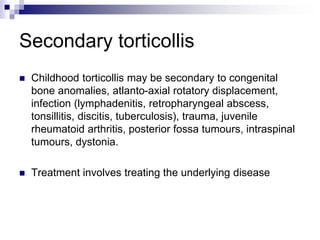 Secondary torticollis
 Childhood torticollis may be secondary to congenital
bone anomalies, atlanto-axial rotatory displacement,
infection (lymphadenitis, retropharyngeal abscess,
tonsillitis, discitis, tuberculosis), trauma, juvenile
rheumatoid arthritis, posterior fossa tumours, intraspinal
tumours, dystonia.
 Treatment involves treating the underlying disease
 