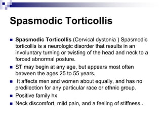 Spasmodic Torticollis
 Spasmodic Torticollis (Cervical dystonia ) Spasmodic
torticollis is a neurologic disorder that results in an
involuntary turning or twisting of the head and neck to a
forced abnormal posture.
 ST may begin at any age, but appears most often
between the ages 25 to 55 years.
 It affects men and women about equally, and has no
predilection for any particular race or ethnic group.
 Positive family hx
 Neck discomfort, mild pain, and a feeling of stiffness .
 