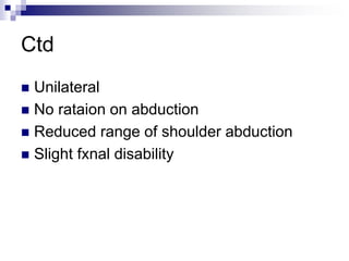 Ctd
 Unilateral
 No rataion on abduction
 Reduced range of shoulder abduction
 Slight fxnal disability
 