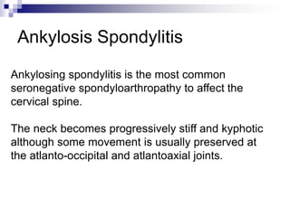 Ankylosis Spondylitis
Ankylosing spondylitis is the most common
seronegative spondyloarthropathy to affect the
cervical spine.
The neck becomes progressively stiff and kyphotic
although some movement is usually preserved at
the atlanto-occipital and atlantoaxial joints.
 