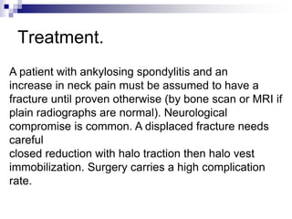 Treatment.
A patient with ankylosing spondylitis and an
increase in neck pain must be assumed to have a
fracture until proven otherwise (by bone scan or MRI if
plain radiographs are normal). Neurological
compromise is common. A displaced fracture needs
careful
closed reduction with halo traction then halo vest
immobilization. Surgery carries a high complication
rate.
 