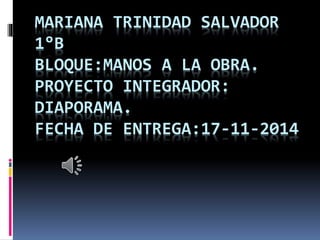 MARIANA TRINIDAD SALVADOR 
1°B 
BLOQUE:MANOS A LA OBRA. 
PROYECTO INTEGRADOR: 
DIAPORAMA. 
FECHA DE ENTREGA:17-11-2014 
 