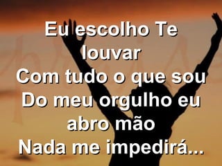Eu escolho Te
louvar
Com tudo o que sou
Do meu orgulho eu
abro mão
Nada me impedirá...

 