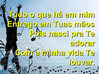 Tudo o que há em mim
Entrego em Tuas mãos
Pois nasci pra Te
adorar
Com a minha vida Te
louvar.

 