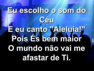 Eu escolho o som do
Céu
E eu canto "Aleluia!"
Pois És bem maior
O mundo não vai me
afastar de Ti.

 