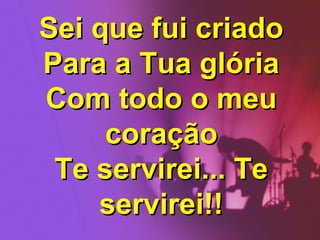 Sei que fui criado
Para a Tua glória
Com todo o meu
coração
Te servirei... Te
servirei!!

 