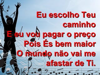 Eu escolho Teu
caminho
E eu vou pagar o preço
Pois És bem maior
O mundo não vai me
afastar de Ti.

 