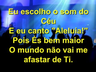 Eu escolho o som do
Céu
E eu canto "Aleluia!"
Pois És bem maior
O mundo não vai me
afastar de Ti.

 