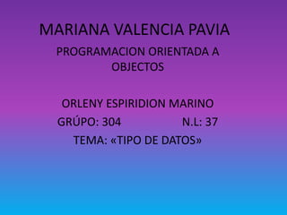 MARIANA VALENCIA PAVIA 
PROGRAMACION ORIENTADA A 
OBJECTOS 
ORLENY ESPIRIDION MARINO 
GRÚPO: 304 N.L: 37 
TEMA: «TIPO DE DATOS» 
 