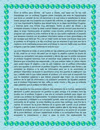 Sono el timbre para dentrar de nuevo a clases, esa clase era de las mas
importantes con un profesor Eugenio prieto machado del area de trigonometria
que tenia un carácter de los mil demonios y el cual todos lo estudiantes le tenian
miedo porque era muy exijente con el porte del uniforme, la organización del salon
y lo mas importante la disiplina que debian tener en la clase del profesor Eugenio,
y ademas tenia una mirada muy aterradora, dentro al salon de clases y de
inmediato empeso a dictar la clase cuando faltaba quince minutos para terminar la
clase la joven mariana pidio al profesor unos minutos, entonces el profesor le
pregunto que quieres la joven mariana le dijo es que quiero explicarle el proyecto
que tenemos nosotros con el profesor informatico sobre un buen aprendizaje y de
las ventajas que tiene las TIC y de un mejor modo de hacer una buena clase pero
el profesor no le importo y le dijo a la joven que se acentara y que todo eso de lo
moderno no le interesaba porque para el profesor lo mas con fiable eran sus libros
antiguos y que las cosas modernas no eran lo suyo.
La joven Mariana se sintio un poco dolida por las palabras que el profesor Eugenio
le dijo, trizte en un rincon del salon por no lograr su objetivo cuando de pronto se
hacerco su compañero ivan para consolarla y ella le dijo que no podria convencer
al profesor Eugenio entonces Ivan al escuchar esas palabras le dijo a la joven
Mariana que no perdiera las esperanzas, y de que podrian hacer un ultimo intento
para poder lograr el objetivo y era de que hablaran con el profesor Informatico
para que ayudara a convencer al profesor Eugenio. No perdieron mas tiempo y de
inmediato se dirijieron a la sala de informatica para ver si se encontraba el
profesor Informatico de suerte lo encontraron y los dos jovenes le explicaron con
lujo y detalle todo lo que habia pasado al profesor y lo unico que el respondio fue
que no bastaban palabras y que debian preparar algo mejor, los dos jovenes
salieron de la sala de informatica y se quedaron pensando de aquellas palabras
que el profesor informatico les dijo, sofia no tardo mucho y dijo que ya entendia
esas palabras que el profesor le habia dicho.
Al dia siguiente los dos jovenes salieron mas temprano de lo normal, rapidamente
dentraron a salon para poner en practica su plan porque a la primera hora les
tocaba con el profesor Eugenio y ese era el momento perfecto para lograr con
vencer a su profesor de trigonometria. Ya estaban todos en el salon de clases con
todo preparado y instalado a su computador portatil, cada vez que se hacercaba el
momoento de la verdad la joven Mariana se ponia mas nerviosa, mas fria de lo
normal. El corazon de la joven Mariana se le queria salir cuando vio al profesor
Eugenio y antes de que el pronunciara media palabra ella le dijo tengo algo que
mostrarle el profesor acepto con un poco de arrogancia y se acento en el puesto
de la joven Mariana. La joven rapidamente le pidio a su compañero Ivan de que
empesara la presentacion y paso a paso la joven fue explicandole las
 