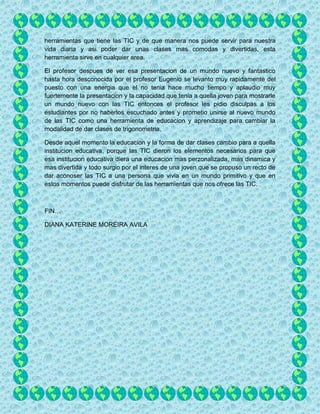 herramientas que tiene las TIC y de que manera nos puede servir para nuestra
vida diaria y asi poder dar unas clases mas comodas y divertidas, esta
herramienta sirve en cualquier area.
El profesor despues de ver esa presentacion de un mundo nuevo y fantastico
hasta hora desconocida por el profesor Eugenio se levanto muy rapidamente del
puesto con una energia que el no tenia hace mucho tiempo y aplaudio muy
fuertemente la presentacion y la capacidad que tenia a quella joven para mostrarle
un mundo nuevo con las TIC entonces el profesor les pidio disculpas a los
estudiantes por no haberlos escuchado antes y prometio unirse al nuevo mundo
de las TIC como una herramienta de educacion y aprendizaje para cambiar la
modalidad de dar clases de trigonometria.
Desde aquel momento la educacion y la forma de dar clases cambio para a quella
institucion educativa, porque las TIC dieron los elementos necesarios para que
esa institucion educativa diera una educacion mas perzonalizada, mas dinamica y
mas divertida y todo surgio por el interes de una joven que se propuso un recto de
dar aconoser las TIC a una persona que vivia en un mundo primitivo y que en
estos momentos puede disfrutar de las herramientas que nos ofrece las TIC.
FIN…
DIANA KATERINE MOREIRA AVILA
 