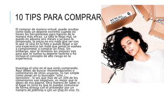 10 TIPS PARA COMPRAR ONLINE
El comprar de manera virtual, puede resultar
como todo un deporte extremo cuando no
tienes las herramientas para hacerlo de la
manera más eficaz. La talla te llego mal, se
quedó en aduana seis meses y ya pasó la
temporada, la pieza no era nada que ver con
lo que se veía en la foto y puede llegar a ser
una experiencia tan mala que jamás te vuelves
a comprometer a comprar en línea. Sin
embargo, aquí te tenemos los mejores tips
para que se vuelva tu deporte favorito y no
incluya el concepto de alto riesgo en la
experiencia.
Investiga el sitio en el que estás comprando.
Aquí debes de buscar recomendaciones o
comentarios de otros usuarios. Es tan simple
como poner en tu buscador “sitio +
opiniones”. Si ves que más de un 30% de los
comentarios son negativos, es mejor que te
alejes de esa página. Otra manera de saber si
el lugar es serio es que te puedas comunicar
de forma directa con el proveedor por un
número de teléfono o con un chat en vivo. Es
 