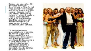 Después de unos años 80
gloriosos donde las
hombreras y la filosofía del
“más es más” conformaron
una época dorada difícil de
superar, llegaron los 90.
Una década prodigiosa y
variada en lo que a moda se
refiere. Desde el estilo
grunge de Kurt Cobain y
Courtney Love hasta el
movimiento Spice Girl
pasando por la aguja
afilada de Gianni Versace.
Dicen que todo esta
inventado hasta el cambio
de milenio y que en la
última década fue una
explosión de new age con
una grieta de períodos
anteriores. De la pasarela a
la calle, repasamos las
cinco tendencias que
gobernaron durante el
reinado de las Naomi
Campbell, Claudia Schiffer
o Cindy Crawford.
 