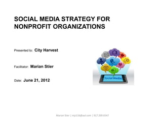 SOCIAL MEDIA STRATEGY FOR
NONPROFIT ORGANIZATIONS


Presented to:    City Harvest



Facilitator:   Marian Stier


Date:   June 21, 2012




                              Marian Stier | mjs116@aol.com | 917.209.6547
 