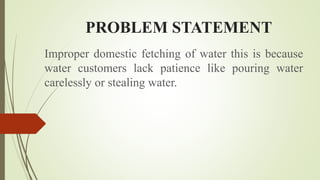 PROBLEM STATEMENT
Improper domestic fetching of water this is because
water customers lack patience like pouring water
carelessly or stealing water.
 