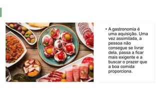 • A gastronomia é
uma aquisição. Uma
vez assimilada, a
pessoa não
consegue se livrar
dela, passa a ficar
mais exigente e a
buscar o prazer que
a boa comida
proporciona.
 