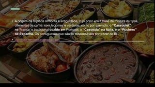 • A origem da feijoada remonta à antiguidade, cujo prato era à base de mistura de tipos
diferentes de carne, com legumes e verduras, como por exemplo, o “Cassoulet”
na França; o tradicional cozido em Portugal; o “Casoeula” na Itália, e o “Puchero”
na Espanha. Os portugueses que são os responsáveis por trazer ao Br…
• Ver mais em coisasdaroca.com
 
