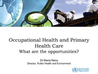 Occupational Health and Primary
         Health Care
   What are the opportunities?
                  Dr Maria Neira
       Director, Public Health and Environment
 
