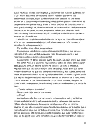 Marianela                                                  www.infotematica.com.ar

buque náufrago, tendido sobre la playa, y a quien las olas hubieran quebrado por
la [21] mitad, doblándole en un ángulo obtuso. Hasta se podían ver sus
descarnados costillajes, cuyas puntas coronaban en desigual fila una de las
alturas. En la concavidad panzuda distinguíanse grandes piedras, como restos de
carga maltratados por las olas; y era tal la fuerza pictórica del claro-oscuro de la
luna, que Golfín creyó ver, entre mil despojos de cosas náuticas, cadáveres medio
devorados por los peces, momias, esqueletos, todo muerto, dormido, semi-
descompuesto y profundamente tranquilo, cual si por mucho tiempo morara en la
inmensa sepultura del mar.
    La ilusión fue completa cuando sintió rumor de agua, un chasquido semejante
al de las olas mansas cuando juegan en los huecos de una peña o azotan el
esqueleto de un buque náufrago.
    -Por aquí hay agua -dijo a su compañero.
    -Ese ruido que usted siente -replicó el ciego deteniéndose- y que parece...
¿cómo lo diré? ¿no es verdad que parece ruido de gárgaras, como el que
hacemos cuando nos curamos la garganta?
    -Exactamente. ¿Y dónde está ese buche de agua? ¿Es algún arroyo que pasa?
    -No, señor. Aquí, a la izquierda, hay una loma. Detrás de ella se abre una gran
boca, [22] una sima, un abismo cuyo fin no se sabe. Se llama la Trascava.
Algunos creen que va a dar al mar por junto a Ficóbriga. Otros dicen que por el
fondo de él corre un río que está siempre dando vueltas y más vueltas, como una
rueda, sin salir nunca fuera. Yo me figuro que será como un molino. Algunos dicen
que hay allá abajo un resoplido de aire que sale de las entrañas de la tierra, como
cuando silbamos, el cual resoplido de aire choca contra un chorro de agua, se
ponen a reñir, se engrescan, se enfurecen y producen ese hervidero que oímos de
fuera.
    -¿Y nadie ha bajado a esa sima?
    -No se puede bajar sino de una manera.
    -¿Cómo?
    -Arrojándose a ella. Los que han entrado no han vuelto a salir, y es lástima,
porque nos hubieran dicho qué pasaba allá dentro. La boca de esa caverna
hállase a bastante distancia de nosotros; pero hace dos años los mineros,
cavando en este sitio, descubrieron una hendidura en la peña, por la cual se oye el
mismo hervor de agua que por la boca principal. Esta hendidura debe comunicar
con las galerías de allá dentro, donde está el resoplido que sube y el chorro que
baja. De día podrá usted verla perfectamente, pues basta trepar [23] un poco por


                                                                                 10
 
