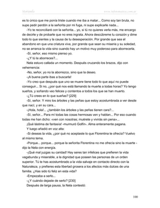 Marianela                                                   www.infotematica.com.ar

es lo único que me ponía triste cuando me iba a matar... Como soy tan bruta, no
supe pedir perdón a la señorita por mi fuga, ni supe explicarle nada...
    -Yo te reconciliaré con la señorita... yo, si tú no quieres verla más, me encargo
de decirle y de probarle que no eres ingrata. Ahora descúbreme tu corazón y dime
todo lo que sientes y la causa de tu desesperación. Por grande que sea el
abandono en que una criatura viva, por grande que sean su miseria y su soledad,
no se arranca la vida sino cuando hay un motivo muy poderoso para aborrecerla.
    -Sí, señor, eso mismo pienso yo.
    -¿Y tú la aborreces?...
    Nela estuvo callada un momento. Después cruzando los brazos, dijo con
vehemencia:
    -No, señor, yo no la aborrezco, sino que la deseo.
    -¡A buena parte ibas a buscarla!
    -Yo creo que después que uno se muere tiene todo lo que aquí no puede
conseguir... Si no, ¿por qué nos está llamando la muerte a todas horas? Yo tengo
sueños, y soñando veo felices y contentos a todos los que se han muerto.
    -¿Tú crees en lo que sueñas? [229]
    -Sí, señor. Y miro los árboles y las peñas que estoy acostumbrada a ver desde
que nací, y en su cara...
    -¡Hola, hola!... ¿también los árboles y las peñas tienen cara?...
    -Sí, señor... Para mí todas las cosas hermosas ven y hablan... Por eso cuando
todas me han dicho: «ven con nosotras; muérete y vivirás sin pena»...
    ¡Qué lástima de fantasía! -murmuró Golfín-. Alma enteramente pagana.
    Y luego añadió en voz alta:
    -Si deseas la vida, ¿por qué no aceptaste lo que Florentina te ofrecía? Vuelvo
al mismo tema.
    -Porque... porque... porque la señorita Florentina no me ofrecía sino la muerte -
dijo la Nela con energía.
    -¡Qué mal juzgas su caridad! Hay seres tan infelices que prefieren la vida
vagabunda y miserable, a la dignidad que poseen las personas de un orden
superior. Tú te has acostumbrado a la vida salvaje en contacto directo con la
Naturaleza, y prefieres esta libertad grosera a los afectos más dulces de una
familia. ¿Has sido tú feliz en esta vida?
    -Empezaba a serlo...
    -¿Y cuándo dejaste de serlo? [230]
    Después de larga pausa, la Nela contestó:


                                                                                  100
 