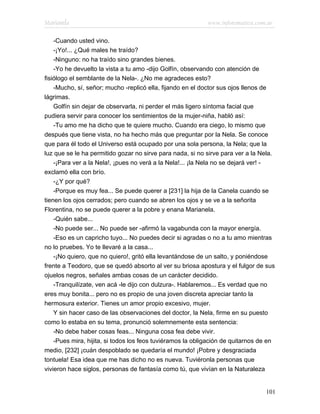 Marianela                                                   www.infotematica.com.ar

    -Cuando usted vino.
    -¡Yo!... ¿Qué males he traído?
    -Ninguno: no ha traído sino grandes bienes.
    -Yo he devuelto la vista a tu amo -dijo Golfín, observando con atención de
fisiólogo el semblante de la Nela-. ¿No me agradeces esto?
    -Mucho, sí, señor; mucho -replicó ella, fijando en el doctor sus ojos llenos de
lágrimas.
    Golfín sin dejar de observarla, ni perder el más ligero síntoma facial que
pudiera servir para conocer los sentimientos de la mujer-niña, habló así:
    -Tu amo me ha dicho que te quiere mucho. Cuando era ciego, lo mismo que
después que tiene vista, no ha hecho más que preguntar por la Nela. Se conoce
que para él todo el Universo está ocupado por una sola persona, la Nela; que la
luz que se le ha permitido gozar no sirve para nada, si no sirve para ver a la Nela.
    -¡Para ver a la Nela!, ¡pues no verá a la Nela!... ¡la Nela no se dejará ver! -
exclamó ella con brío.
    -¿Y por qué?
    -Porque es muy fea... Se puede querer a [231] la hija de la Canela cuando se
tienen los ojos cerrados; pero cuando se abren los ojos y se ve a la señorita
Florentina, no se puede querer a la pobre y enana Marianela.
    -Quién sabe...
    -No puede ser... No puede ser -afirmó la vagabunda con la mayor energía.
    -Eso es un capricho tuyo... No puedes decir si agradas o no a tu amo mientras
no lo pruebes. Yo te llevaré a la casa...
    -¡No quiero, que no quiero!, gritó ella levantándose de un salto, y poniéndose
frente a Teodoro, que se quedó absorto al ver su briosa apostura y el fulgor de sus
ojuelos negros, señales ambas cosas de un carácter decidido.
    -Tranquilízate, ven acá -le dijo con dulzura-. Hablaremos... Es verdad que no
eres muy bonita... pero no es propio de una joven discreta apreciar tanto la
hermosura exterior. Tienes un amor propio excesivo, mujer.
    Y sin hacer caso de las observaciones del doctor, la Nela, firme en su puesto
como lo estaba en su tema, pronunció solemnemente esta sentencia:
    -No debe haber cosas feas... Ninguna cosa fea debe vivir.
    -Pues mira, hijita, si todos los feos tuviéramos la obligación de quitarnos de en
medio, [232] ¡cuán despoblado se quedaría el mundo! ¡Pobre y desgraciada
tontuela! Esa idea que me has dicho no es nueva. Tuviéronla personas que
vivieron hace siglos, personas de fantasía como tú, que vivían en la Naturaleza


                                                                                 101
 