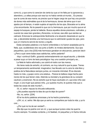 Marianela                                                   www.infotematica.com.ar

como tú, y que como tú carecían de cierta luz que a ti te falta por tu ignorancia y
abandono, y a ellas porque aún esa luz no había venido al mundo... Es preciso
que te cures de esa manía; es preciso que te hagas cargo de que hay una porción
de dones más estimables que el de la hermosura, dones del alma que ni son
ajados por el tiempo, ni están sujetos al capricho de los ojos. Búscalos en tu alma
y los encontrarás. No te pasará lo que con tu hermosura, que por mucho que en el
espejo la busques, jamás la hallarás. Busca aquellos dones preciosos, cultívalos, y
cuando los veas bien grandes y florecidos, no temas; ese afán que sientes se
calmará. Entonces te sobrepondrás fácilmente a la situación desairada en que te
ves, y elevándote tendrás una hermosura que no admirarán quizás los ojos, pero
que a ti misma te servirá de recreo y orgullo.
    Estas sensatas palabras o no fueron entendidas o no fueron aceptadas por la
Nela, que, ocultándose otra vez junto a Golfín, le miraba atentamente. Sus ojos
pequeñitos, que a los [233] más hermosos ganaban en elocuencia, parecían decir:
-¿Pero a qué viene todas esas sabidurías, señor pedante?
    -Aquí -continuó Golfín, gozando extremadamente con aquel asunto, y dándole
a pesar suyo un tono de tesis psicológica- hay una cuestión principal y es...
    La Nela le había adivinado y se cubrió el rostro con las manos.
    -No tiene nada de extraño; al contrario, es muy natural lo que te pasa. Tienes
un temperamento sentimental, imaginativo; has llevado con tu amo la vida libre y
poética de la Naturaleza siempre juntos, en inocente intimidad. Él es discreto
hasta no más, y guapo como una estatua... Parece la belleza ciega hecha para
recreo de los que tienen vista. Además su bondad y la grandeza de su corazón
cautivan y enamoran. No es extraño que te haya cautivado a ti, que eres niña casi
mujer, o una mujer que parece niña. ¿Le quieres mucho, le quieres más que a
todas las cosas de este mundo?...
    -Sí, sí, señor -repuso la chicuela sollozando.
    -¿No puedes soportar la idea de que te deje de querer?
    -No, no, señor. [234]
    -Él te ha dicho palabras amorosas y te ha hecho juramentos...
    -¡Oh!, sí, sí, señor. Me dijo que yo sería su compañera por toda la vida, y yo lo
creí...
    -¿Por qué no ha de ser verdad?...
    -Me dijo que no podría vivir sin mí, y que aunque tuviera vista me querría
mucho siempre. Yo estaba contenta, y mi fealdad, mi pequeñez y mi facha ridícula




                                                                                 102
 