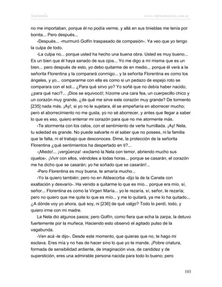 Marianela                                                  www.infotematica.com.ar

no me importaban, porque él no podía verme, y allá en sus tinieblas me tenía por
bonita... Pero después...
    -Después... -murmuró Golfín traspasado de compasión-. Ya veo que yo tengo
la culpa de todo.
    -La culpa no... porque usted ha hecho una buena obra. Usted es muy bueno...
Es un bien que él haya sanado de sus ojos... Yo me digo a mí misma que es un
bien... pero después de esto, yo debo quitarme de en medio... porque él verá a la
señorita Florentina y la comparará conmigo... y la señorita Florentina es como los
ángeles, y yo... compararme con ella es como si un pedazo de espejo roto se
comparara con el sol... ¿Para qué sirvo yo? Yo soñé que no debía haber nacido,
¿para qué nací?... ¡Dios se equivocó!, hízome una cara fea, un cuerpecillo chico y
un corazón muy grande, ¿de qué me sirve este corazón muy grande? De tormento
[235] nada más. ¡Ay!, si yo no le sujetara, él se empeñaría en aborrecer mucho;
pero el aborrecimiento no me gusta, yo no sé aborrecer, y antes que llegar a saber
lo que es eso, quiero enterrar mi corazón para que no me atormente más.
    -Te atormenta con los celos, con el sentimiento de verte humillada. ¡Ay! Nela,
tu soledad es grande. No puede salvarte ni el saber que no posees, ni la familia
que te falta, ni el trabajo que desconoces. Dime, la protección de la señorita
Florentina ¿qué sentimientos ha despertado en ti?...
    -¡Miedo!... ¡vergüenza! -exclamó la Nela con temor, abriendo mucho sus
ojuelos-. ¡Vivir con ellos, viéndoles a todas horas... porque se casarán, el corazón
me ha dicho que se casarán; yo he soñado que se casarán!...
    -Pero Florentina es muy buena, te amaría mucho...
    -Yo la quiero también; pero no en Aldeacorba -dijo la de la Canela con
exaltación y desvarío-. Ha venido a quitarme lo que es mío... porque era mío, sí,
señor... Florentina es como la Virgen María... yo le rezaría, sí, señor, le rezaría;
pero no quiero que me quite lo que es mío... y me lo quitará, ya me lo ha quitado...
¿A dónde voy yo ahora, qué soy, ni [236] de qué valgo? Todo lo perdí, todo, y
quiero irme con mi madre.
    La Nela dio algunos pasos; pero Golfín, como fiera que echa la zarpa, la detuvo
fuertemente por la muñeca. Haciendo esto observó el agitado pulso de la
vagabunda.
    -Ven acá -le dijo-. Desde este momento, que quieras que no, te hago mi
esclava. Eres mía y no has de hacer sino lo que yo te mande. ¡Pobre criatura,
formada de sensibilidad ardiente, de imaginación viva, de candidez y de
superstición, eres una admirable persona nacida para todo lo bueno; pero


                                                                                103
 