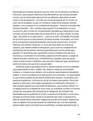 Marianela                                                   www.infotematica.com.ar

desvirtuada por el estado salvaje en que has vivido, por el abandono y la falta de
instrucción, pues careces hasta de la más elemental! ¡En qué donosa sociedad
vivimos, que se olvida hasta este punto de sus deberes y deja perder de este
modo un ser preciosísimo!... Ven acá, que no has de separar de mí; te tomo, te
cazo, esa es la palabra, te cazo con trampa en medio de los bosques, fierecita
silvestre, y voy a ensayar en ti un sistema de educación... Veremos si sé tallar este
hermoso diamante... ¡Ah!, ¡cuántas cosas ignoras! Yo te descubriré un nuevo
mundo en tu alma, te haré ver mil asombrosas maravillas que hasta ahora no has
conocido, aunque de todas ellas has de tener [237] tú una idea confusa, una idea
vaga. ¿No sientes en tu pobre alma?... ¿cómo te lo diré?, el brotecillo, el pimpollo
de una virtud que es la más preciosa y la madre de todas, la humildad, una virtud
por la cual gozamos extraordinariamente ¡mira tú qué cosa tan rara!, al vernos
inferiores a los demás? Gozamos, sí, al ver que otros están por encima de
nosotros. ¿No sientes también la abnegación, por la cual nos complacemos en
sacrificarnos por los demás y hacernos pequeñitos para que los demás sean
grandes? Tú aprenderás esto, aprenderás a poner tu fealdad a los pies de la
hermosura, a contemplar con serenidad y alegría los triunfos ajenos, a cargar de
cadenas ese gran corazón tuyo, sometiéndolo por completo, para que jamás
vuelva a sentir envidia ni despecho, para que ame a todos por igual, poniendo por
encima de todos a los que te han causado daño.
    «Entonces serás lo que debes ser por tu natural condición y por las cualidades
que posees desde el nacer. ¡Infeliz!, has nacido en medio de una sociedad
cristiana, y ni siquiera eres cristiana; vive tu alma en aquel estado de naturalismo
poético, sí, esa es la palabra y te la digo aunque no la entiendas... en aquel estado
en que vivieron pueblos de que apenas [238] queda memoria. Los sentidos y las
pasiones te gobiernan, y la forma es uno de tus dioses más queridos. Para ti han
pasado en vano diez y ocho siglos consagrados a la sublimación del espíritu. Y
esta sociedad egoísta que ha permitido tal abandono, ¿qué nombre merece? Te
ha dejado crecer en la soledad de unas minas, sin enseñarte una letra, sin hacerte
conocer las conquistas más preciosas de la inteligencia, las verdades más
elementales que hoy gobiernan al mundo; ni siquiera te ha llevado a una de esas
escuelas de primeras letras, donde no se aprende casi nada; ni siquiera te ha
dado la imperfectísima instrucción religiosa de que ella se envanece. Apenas has
visto una iglesia más que para presenciar ceremonias que no te han explicado;
apenas sabes recitar una oración que no entiendes; no sabes nada del mundo, ni




                                                                                 104
 