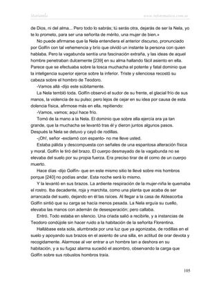 Marianela                                                   www.infotematica.com.ar

de Dios, ni del alma... Pero todo lo sabrás; tú serás otra, dejarás de ser la Nela, yo
te lo prometo, para ser una señorita de mérito, una mujer de bien.»
    No puede afirmarse que la Nela entendiera el anterior discurso, pronunciado
por Golfín con tal vehemencia y brío que olvidó un instante la persona con quien
hablaba. Pero la vagabunda sentía una fascinación extraña, y las ideas de aquel
hombre penetraban dulcemente [239] en su alma hallando fácil asiento en ella.
Parece que se efectuaba sobre la tosca muchacha el potente y fatal dominio que
la inteligencia superior ejerce sobre la inferior. Triste y silenciosa recostó su
cabeza sobre el hombro de Teodoro.
    -Vamos allá -dijo este súbitamente.
    La Nela tembló toda. Golfín observó el sudor de su frente, el glacial frío de sus
manos, la violencia de su pulso; pero lejos de cejar en su idea por causa de esta
dolencia física, afirmose más en ella, repitiendo:
    -Vamos, vamos; aquí hace frío.
    Tomó de la mano a la Nela. El dominio que sobre ella ejercía era ya tan
grande, que la muchacha se levantó tras él y dieron juntos algunos pasos.
Después la Nela se detuvo y cayó de rodillas.
    -¡Oh!, señor -exclamó con espanto- no me lleve usted.
    Estaba pálida y descompuesta con señales de una espantosa alteración física
y moral. Golfín le tiró del brazo. El cuerpo desmayado de la vagabunda no se
elevaba del suelo por su propia fuerza. Era preciso tirar de él como de un cuerpo
muerto.
    Hace días -dijo Golfín- que en este mismo sitio te llevé sobre mis hombros
porque [240] no podías andar. Esta noche será lo mismo.
    Y la levantó en sus brazos. La ardiente respiración de la mujer-niña le quemaba
el rostro. Iba decadente, roja y marchita, como una planta que acaba de ser
arrancada del suelo, dejando en él las raíces. Al llegar a la casa de Aldeacorba
Golfín sintió que su carga se hacía menos pesada. La Nela erguía su cuello,
elevaba las manos con ademán de desesperación; pero callaba.
    Entró. Todo estaba en silencio. Una criada salió a recibirle, y a instancias de
Teodoro condújole sin hacer ruido a la habitación de la señorita Florentina.
    Hallábase esta sola, alumbrada por una luz que ya agonizaba, de rodillas en el
suelo y apoyando sus brazos en el asiento de una silla, en actitud de orar devota y
recogidamente. Alarmose al ver entrar a un hombre tan a deshora en su
habitación, y a su fugaz alarma sucedió el asombro, observando la carga que
Golfín sobre sus robustos hombros traía.


                                                                                  105
 