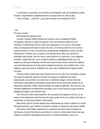 Marianela                                                 www.infotematica.com.ar

  La sorpresa no permitió a la señorita de Penáguilas usar de la palabra cuando
Teodoro, depositando cuidadosamente su carga sobre un sofá, le dijo:
  -Aquí la traigo... ¿qué tal?, ¿soy buen cazador de mariposas? [241]




- XX -
El nuevo mundo
    Retrocedamos algunos días.
    Cuando Teodoro Golfín levantó por primera vez el vendaje de Pablo
Penáguilas, este dio un grito de espanto. Sus movimientos todos eran de
retroceso. Extendía las manos como para apoyarse en un punto y retroceder
mejor. El espacio iluminado era para él como un inmenso abismo en el cual se
suponía próximo a caer. El instinto de conservación obligábale a cerrar los ojos.
Excitado por Teodoro, por su padre y los demás de la casa, que sentían la
ansiedad más honda, miró de nuevo; pero el temor no disminuía. Las imágenes
entraban, digámoslo así, en su cerebro violenta y atropelladamente con una
especie de brusca embestida, de tal modo que él creía chocar contra los objetos.
Las montañas lejanas se le figuraban hallarse al alcance de su [242] mano, y los
objetos y personas que le rodeaban los veía cual si rápidamente cayeran sobre
sus ojos.
    Teodoro Golfín observaba estos fenómenos con la más viva curiosidad, porque
era aquél el segundo caso de curación de ceguera congénita que había
presenciado. Los demás no se atrevían a manifestar alegría; de tal modo les
confundía y pasmaba la perturbada inauguración de las funciones ópticas en el
afortunado paciente. Pablo experimentaba una alegría delirante. Sus nervios y su
fantasía hallábanse horriblemente excitados, por lo cual Teodoro juzgó prudente
obligarle al reposo. Sonriendo le dijo:
    -Por ahora ha visto usted bastante. No se pasa de la ceguera a la luz, no se
entra en los soberanos dominios del sol como quien entra en un teatro. Es este un
nacimiento en que hay también mucho dolor.
    Más tarde el joven mostró deseos tan vehementes de volver a ejercer su nueva
facultad preciosa, que Teodoro consintió en abrirle un resquicio del mundo visible.
    -Mi interior -dijo Pablo, explicando su impresión primera- está inundado de
hermosura, de una hermosura que antes no conocía. ¿Qué cosas fueron las que
entraron en [243] mí llenándome de terror? La idea del tamaño, que yo no


                                                                               106
 