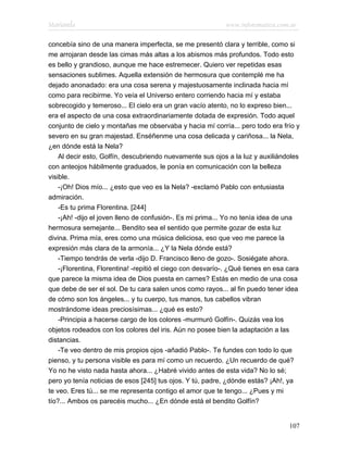 Marianela                                                   www.infotematica.com.ar

concebía sino de una manera imperfecta, se me presentó clara y terrible, como si
me arrojaran desde las cimas más altas a los abismos más profundos. Todo esto
es bello y grandioso, aunque me hace estremecer. Quiero ver repetidas esas
sensaciones sublimes. Aquella extensión de hermosura que contemplé me ha
dejado anonadado: era una cosa serena y majestuosamente inclinada hacia mí
como para recibirme. Yo veía el Universo entero corriendo hacia mí y estaba
sobrecogido y temeroso... El cielo era un gran vacío atento, no lo expreso bien...
era el aspecto de una cosa extraordinariamente dotada de expresión. Todo aquel
conjunto de cielo y montañas me observaba y hacia mí corría... pero todo era frío y
severo en su gran majestad. Enséñenme una cosa delicada y cariñosa... la Nela,
¿en dónde está la Nela?
    Al decir esto, Golfín, descubriendo nuevamente sus ojos a la luz y auxiliándoles
con anteojos hábilmente graduados, le ponía en comunicación con la belleza
visible.
    -¡Oh! Dios mío... ¿esto que veo es la Nela? -exclamó Pablo con entusiasta
admiración.
    -Es tu prima Florentina. [244]
    -¡Ah! -dijo el joven lleno de confusión-. Es mi prima... Yo no tenía idea de una
hermosura semejante... Bendito sea el sentido que permite gozar de esta luz
divina. Prima mía, eres como una música deliciosa, eso que veo me parece la
expresión más clara de la armonía... ¿Y la Nela dónde está?
    -Tiempo tendrás de verla -dijo D. Francisco lleno de gozo-. Sosiégate ahora.
    -¡Florentina, Florentina! -repitió el ciego con desvarío-. ¿Qué tienes en esa cara
que parece la misma idea de Dios puesta en carnes? Estás en medio de una cosa
que debe de ser el sol. De tu cara salen unos como rayos... al fin puedo tener idea
de cómo son los ángeles... y tu cuerpo, tus manos, tus cabellos vibran
mostrándome ideas preciosísimas... ¿qué es esto?
    -Principia a hacerse cargo de los colores -murmuró Golfín-. Quizás vea los
objetos rodeados con los colores del iris. Aún no posee bien la adaptación a las
distancias.
    -Te veo dentro de mis propios ojos -añadió Pablo-. Te fundes con todo lo que
pienso, y tu persona visible es para mí como un recuerdo. ¿Un recuerdo de qué?
Yo no he visto nada hasta ahora... ¿Habré vivido antes de esta vida? No lo sé;
pero yo tenía noticias de esos [245] tus ojos. Y tú, padre, ¿dónde estás? ¡Ah!, ya
te veo. Eres tú... se me representa contigo el amor que te tengo... ¿Pues y mi
tío?... Ambos os parecéis mucho... ¿En dónde está el bendito Golfín?


                                                                                  107
 