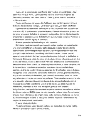 Marianela                                                   www.infotematica.com.ar

    -Aquí... en la presencia de su enfermo -dijo Teodoro presentándose-. Aquí
estoy más feo que Picio... Como usted no ha visto aún leones ni perros de
Terranova, no tendrá idea de mi belleza... Dicen que me parezco a aquellos
nobles animales.
    -Todos son buenas personas -dijo Pablo con gran candor-; pero mi prima a
todos les lleva inmensa ventaja... ¿Y la Nela?, por Dios, ¿no traen a la Nela?
    Dijéronle que su lazarillo no parecía por la casa, ni podían ellos ocuparse en
buscarla (16), lo que le causó grandísima pena. Procuraron calmarle, y como era
de temer un acceso de fiebre, le acostaron, incitándole a dormir. Al día siguiente
era grande su postración, pero de todo triunfó su naturaleza enérgica. Pidió que le
enseñaran un vaso de agua y al verlo dijo:
    -Parece que estoy bebiendo el agua sólo con verla.
    Del mismo modo se expresó con respecto a otros objetos, los cuales hacían
viva impresión [246] en su fantasía. Golfín después de tratar de remediar la
aberración de esfericidad por medio de lentes, que fue probando uno tras otro,
principió a ejercitarle en la distinción y combinación de los colores; pero el
vigoroso entendimiento del joven propendía siempre a distinguir la fealdad de la
hermosura. Distinguía estas dos ideas en absoluto, sin que influyera nada en él ni
la idea de utilidad, ni aun la de bondad. Pareciole encantadora una mariposa que
extraviada entró en su cuarto. Un tintero le parecía horrible, a pesar de que su tío
le demostró con ingeniosos argumentos, que servía para poner la tinta de
escribir... la tinta de escribir. Entre una estampa del Crucificado y otra de Galatea
navegando sobre una concha con escolta de tritones y ninfas, prefirió esta última,
lo que hizo mal efecto en Florentina, que prometió enseñarle a poner las cosas
sagradas cien codos por encima de las profanas. Observaba las caras con la más
viva atención, y la maravillosa concordancia de los accidentes faciales con el
lenguaje le pasmaba en extremo. Viendo a las criadas y a otras mujeres de
Aldeacorba, manifestó el más vivo desagrado, porque eran o feas o
insignificantes; y es que la hermosura de su prima convertía en adefesios a todas
las demás mujeres. [247] A pesar de esto, deseaba verlas a todas. Su curiosidad
era una fiebre intensa que de ningún modo podía calmarse. Cada vez era mayor
su desconsuelo por no ver a la Nela; pero en tanto rogaba a Florentina que no
dejase de acompañarle un momento.
    El tercer día le dijo Golfín:
    -Ya se ha enterado usted de gran parte de las maravillas del mundo visible.
Ahora es preciso que vea su propia persona.


                                                                                  108
 